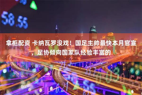 拿柜配资 卡纳瓦罗没戏！国足主帅最快本月官宣，足协倾向国家队经验丰富的