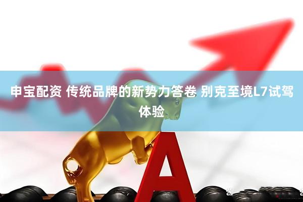 申宝配资 传统品牌的新势力答卷 别克至境L7试驾体验