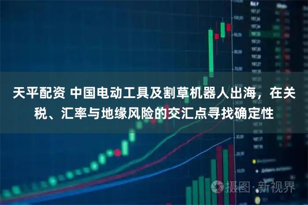 天平配资 中国电动工具及割草机器人出海，在关税、汇率与地缘风险的交汇点寻找确定性