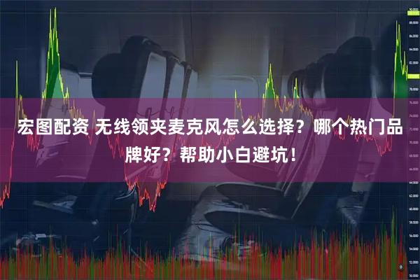 宏图配资 无线领夹麦克风怎么选择？哪个热门品牌好？帮助小白避坑！