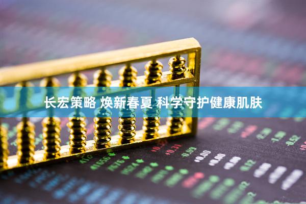 长宏策略 焕新春夏 科学守护健康肌肤