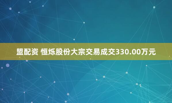 盟配资 恒烁股份大宗交易成交330.00万元