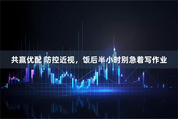 共赢优配 防控近视，饭后半小时别急着写作业