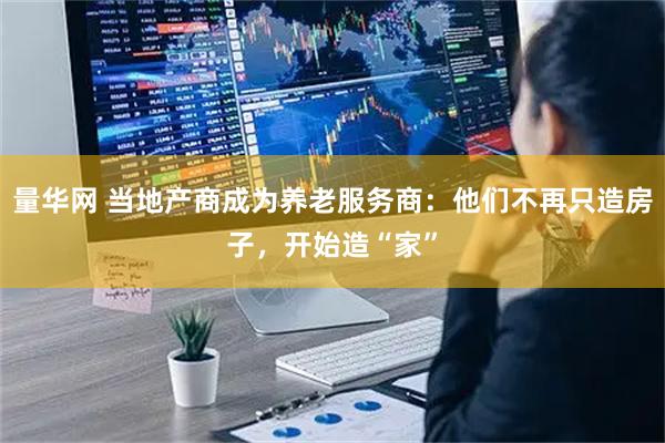 量华网 当地产商成为养老服务商：他们不再只造房子，开始造“家”