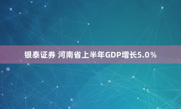 银泰证券 河南省上半年GDP增长5.0％