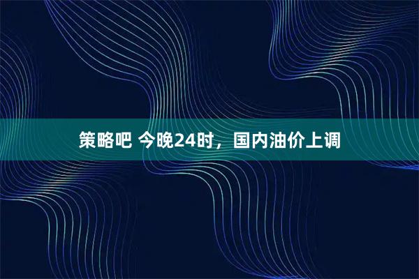 策略吧 今晚24时，国内油价上调
