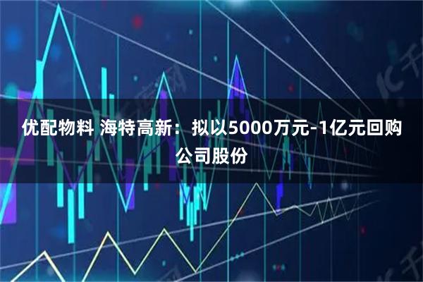 优配物料 海特高新：拟以5000万元-1亿元回购公司股份