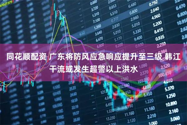 同花顺配资 广东将防风应急响应提升至三级 韩江干流或发生超警以上洪水