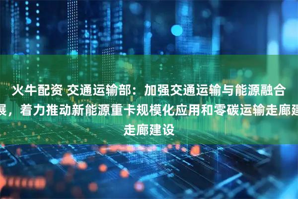 火牛配资 交通运输部：加强交通运输与能源融合发展，着力推动新能源重卡规模化应用和零碳运输走廊建设