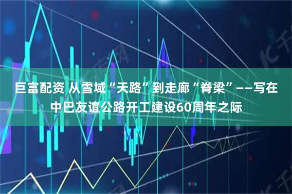 巨富配资 从雪域“天路”到走廊“脊梁”——写在中巴友谊公路开工建设60周年之际