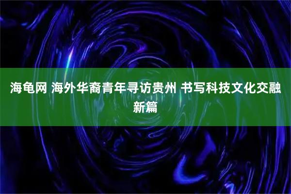 海龟网 海外华裔青年寻访贵州 书写科技文化交融新篇