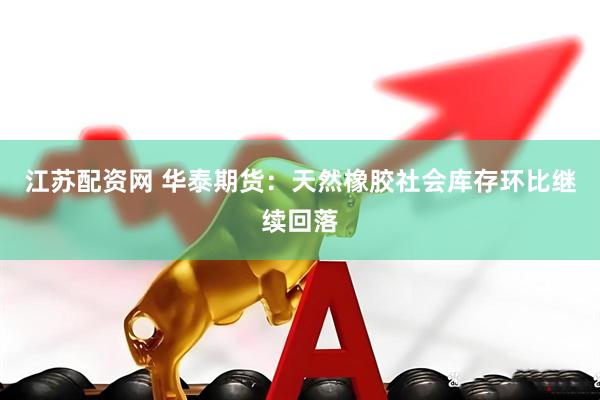 江苏配资网 华泰期货：天然橡胶社会库存环比继续回落